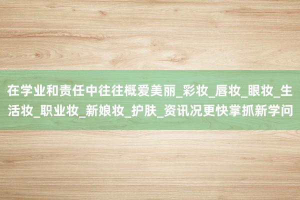 在学业和责任中往往概爱美丽_彩妆_唇妆_眼妆_生活妆_职业妆_新娘妆_护肤_资讯况更快掌抓新学问